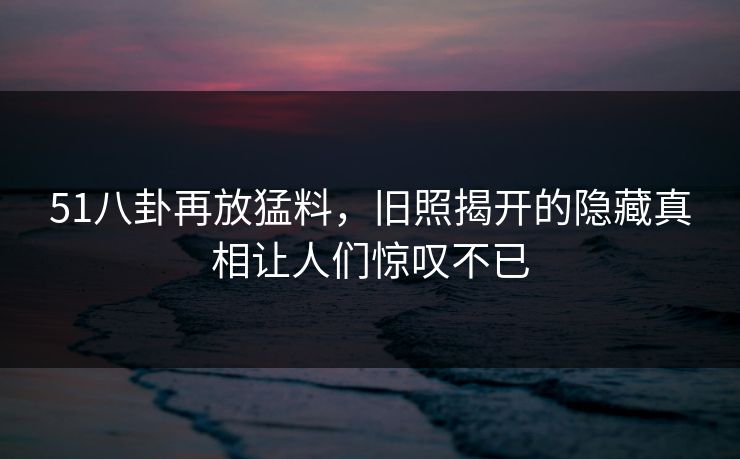 51八卦再放猛料，旧照揭开的隐藏真相让人们惊叹不已