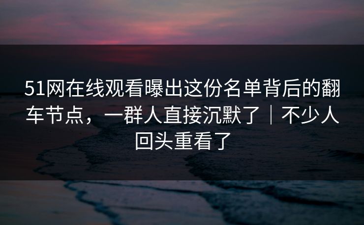 51网在线观看曝出这份名单背后的翻车节点，一群人直接沉默了｜不少人回头重看了