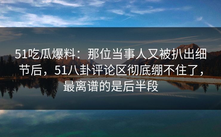 51吃瓜爆料：那位当事人又被扒出细节后，51八卦评论区彻底绷不住了，最离谱的是后半段