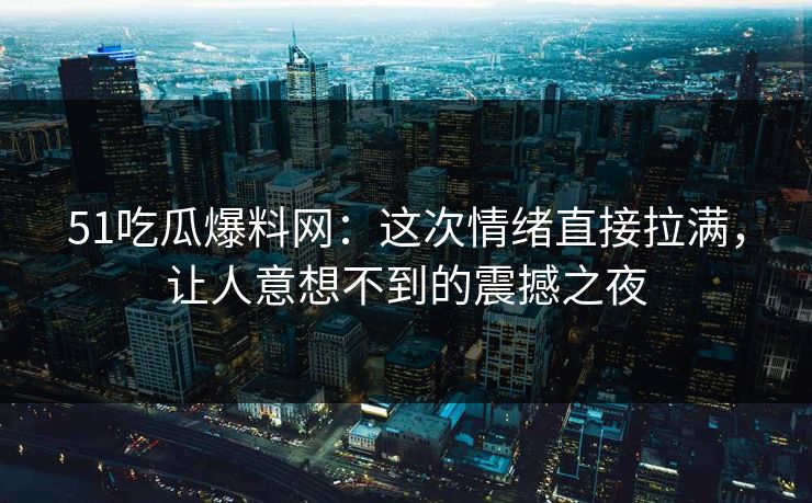 51吃瓜爆料网:这次情绪直接拉满,让人意想不到的震撼之夜 51吃瓜爆料网:这次情绪直接拉满,让人意想不到的震撼之夜