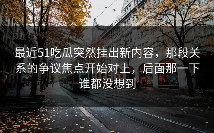 最近51吃瓜突然挂出新内容，那段关系的争议焦点开始对上，后面那一下谁都没想到