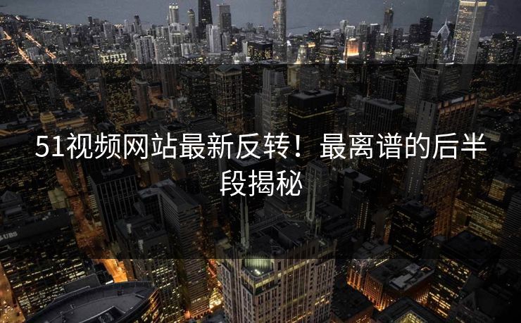 51视频网站最新反转！最离谱的后半段揭秘