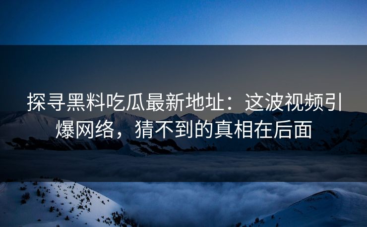 探寻黑料吃瓜最新地址：这波视频引爆网络，猜不到的真相在后面