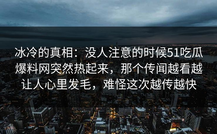 冰冷的真相：没人注意的时候51吃瓜爆料网突然热起来，那个传闻越看越让人心里发毛，难怪这次越传越快