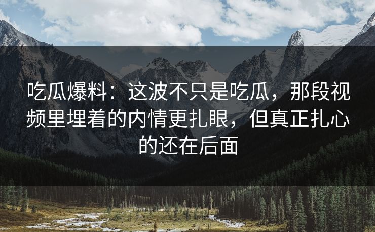 吃瓜爆料：这波不只是吃瓜，那段视频里埋着的内情更扎眼，但真正扎心的还在后面