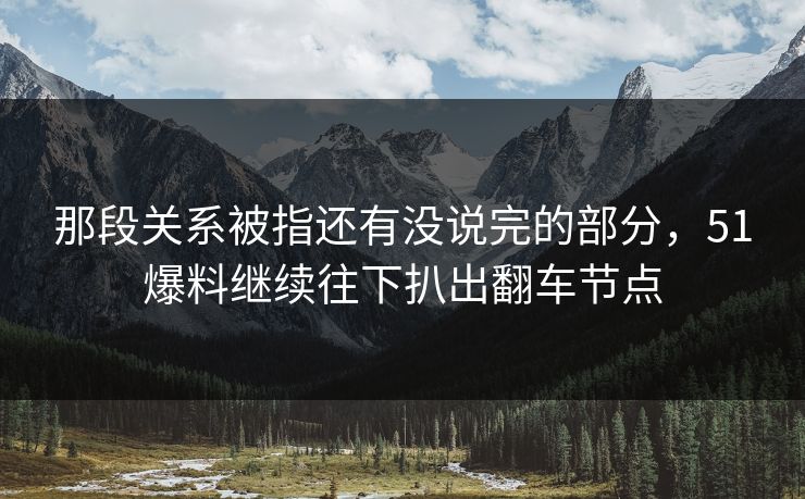 那段关系被指还有没说完的部分，51爆料继续往下扒出翻车节点